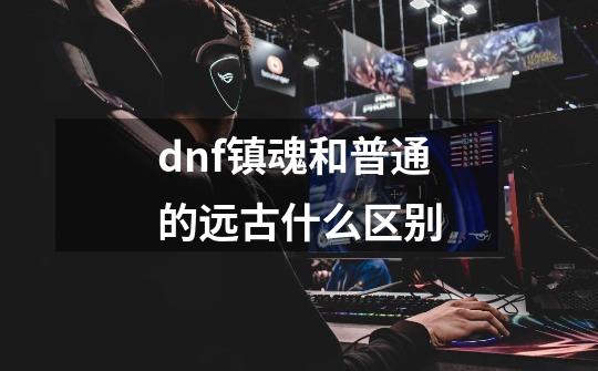 dnf镇魂和普通的远古什么区别-第1张-游戏信息-龙启网