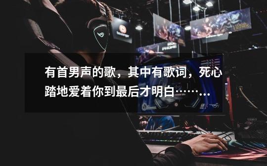 有首男声的歌,其中有歌词,死心踏地爱着你到最后才明白……。求歌名-第1张-游戏信息-龙启网