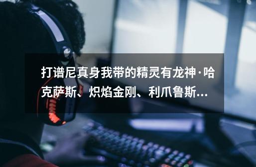 打谱尼真身我带的精灵有龙神·哈克萨斯、炽焰金刚、利爪鲁斯王、魔花仙子,还能带什么-第1张-游戏信息-龙启网
