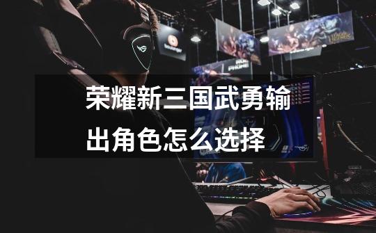 荣耀新三国武勇输出角色怎么选择-第1张-游戏信息-龙启网