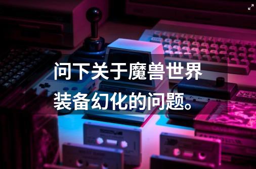 问下关于魔兽世界装备幻化的问题。-第1张-游戏信息-龙启网