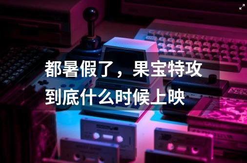 都暑假了,果宝特攻到底什么时候上映-第1张-游戏信息-龙启网