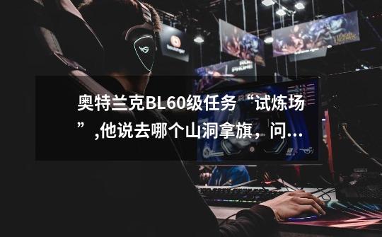 奥特兰克BL60级任务“试炼场”,他说去哪个山洞拿旗，问哪个洞在哪，具体方位-第1张-游戏信息-龙启网