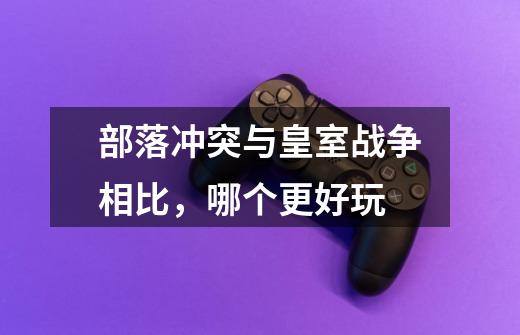 部落冲突与皇室战争相比,哪个更好玩-第1张-游戏信息-龙启网