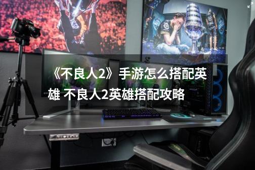 《不良人2》手游怎么搭配英雄 不良人2英雄搭配攻略-第1张-游戏信息-龙启网