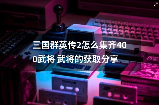 三国群英传2怎么集齐400武将 武将的获取分享-第1张-游戏信息-龙启网