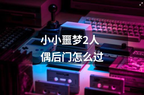 小小噩梦2人偶后门怎么过-第1张-游戏信息-龙启网