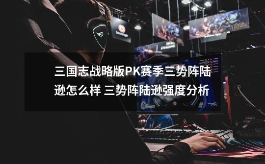 三国志战略版PK赛季三势阵陆逊怎么样 三势阵陆逊强度分析-第1张-游戏信息-龙启网