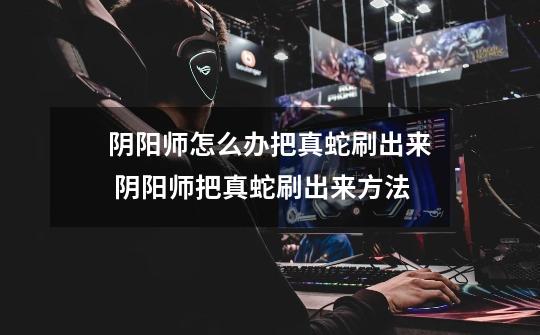 阴阳师怎么办把真蛇刷出来 阴阳师把真蛇刷出来方法-第1张-游戏信息-龙启网