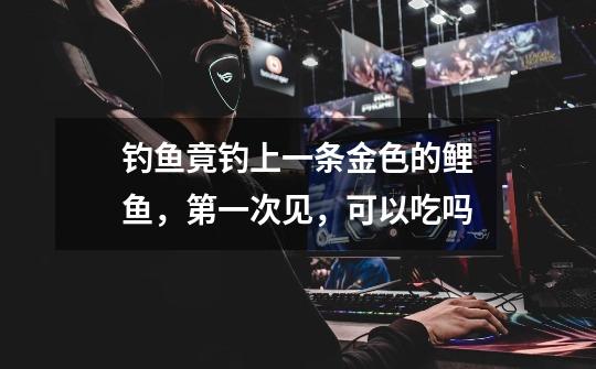 钓鱼竟钓上一条金色的鲤鱼，第一次见，可以吃吗-第1张-游戏信息-龙启网