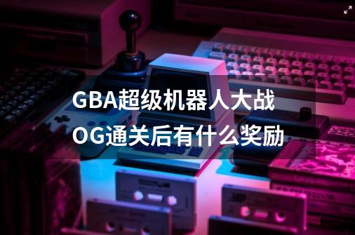 GBA超级机器人大战OG通关后有什么奖励-第1张-游戏信息-龙启网