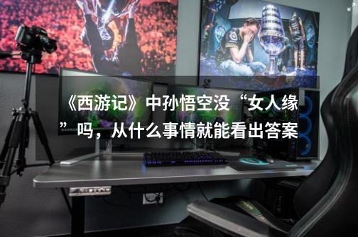 《西游记》中孙悟空没“女人缘”吗,从什么事情就能看出答案-第1张-游戏信息-龙启网