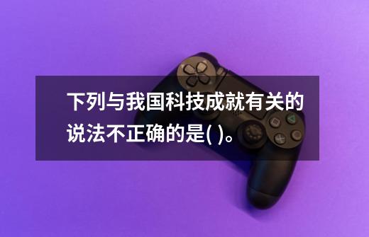 下列与我国科技成就有关的说法不正确的是( )。-第1张-游戏信息-龙启网