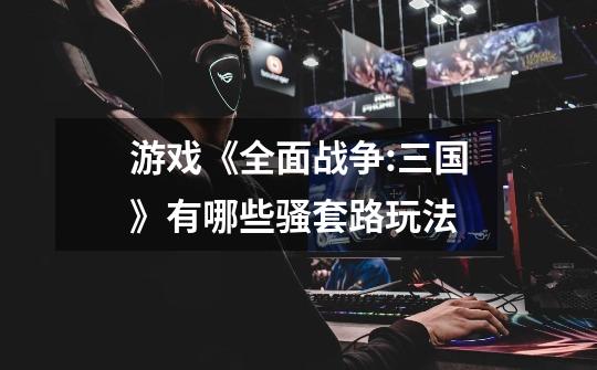 游戏《全面战争:三国》有哪些骚套路玩法-第1张-游戏信息-龙启网
