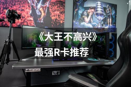 《大王不高兴》最强R卡推荐-第1张-游戏信息-龙启网