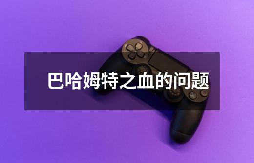 巴哈姆特之血的问题-第1张-游戏信息-龙启网
