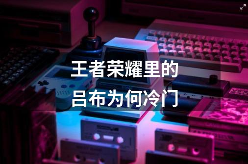 王者荣耀里的吕布为何冷门-第1张-游戏信息-龙启网