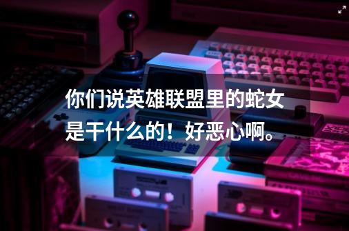 你们说英雄联盟里的蛇女是干什么的！好恶心啊。-第1张-游戏信息-龙启网