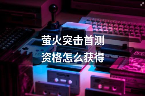 萤火突击首测资格怎么获得-第1张-游戏信息-龙启网