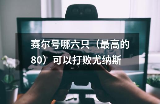 赛尔号哪六只(最高的80)可以打败尤纳斯-第1张-游戏信息-龙启网