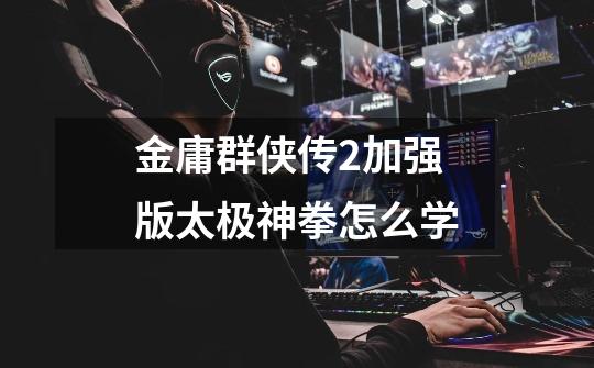 金庸群侠传2加强版太极神拳怎么学-第1张-游戏信息-龙启网