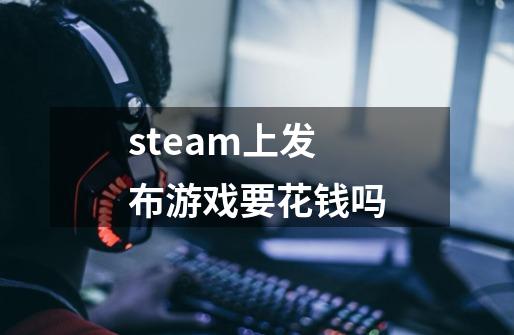 steam上发布游戏要花钱吗-第1张-游戏信息-龙启网