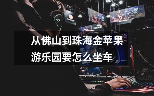 从佛山到珠海金苹果游乐园要怎么坐车-第1张-游戏信息-龙启网