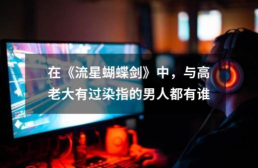 在《流星蝴蝶剑》中,与高老大有过染指的男人都有谁-第1张-游戏信息-龙启网