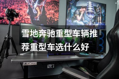 雪地奔驰重型车辆推荐重型车选什么好-第1张-游戏信息-龙启网