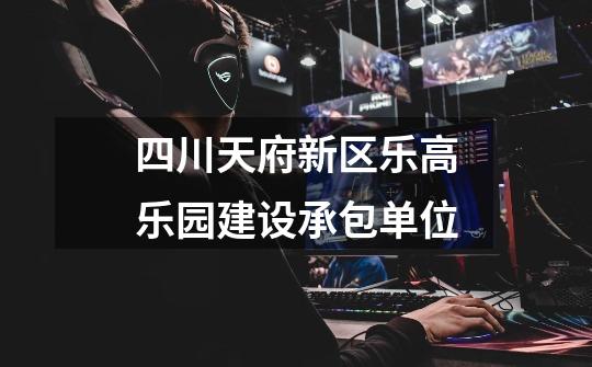 四川天府新区乐高乐园建设承包单位-第1张-游戏信息-龙启网
