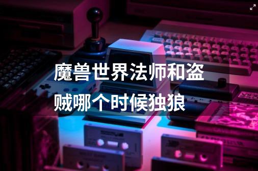魔兽世界法师和盗贼哪个时候独狼-第1张-游戏信息-龙启网