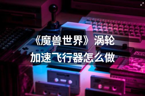 《魔兽世界》涡轮加速飞行器怎么做-第1张-游戏信息-龙启网