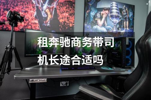 租奔驰商务带司机长途合适吗-第1张-游戏信息-龙启网