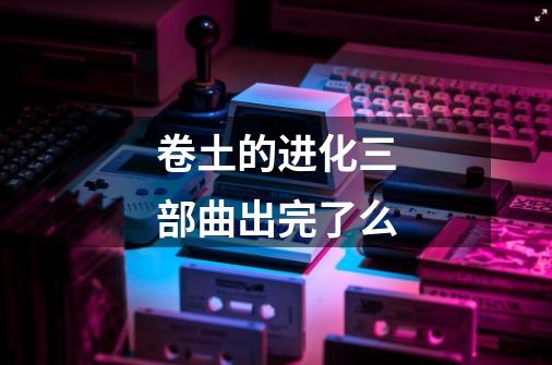 卷土的进化三部曲出完了么-第1张-游戏信息-龙启网