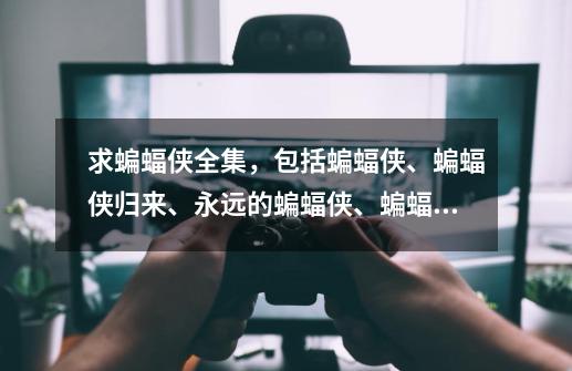求蝙蝠侠全集,包括蝙蝠侠、蝙蝠侠归来、永远的蝙蝠侠、蝙蝠侠与罗宾,还有前传三部曲:侠影之谜、黑暗骑-第1张-游戏信息-龙启网