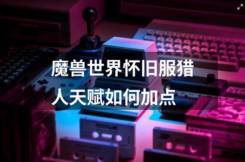魔兽世界怀旧服猎人天赋如何加点-第1张-游戏信息-龙启网