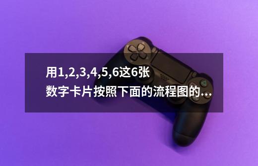 用1,2,3,4,5,6这6张数字卡片按照下面的流程图的顺序做游戏。能够得到的最大数是多少-第1张-游戏信息-龙启网