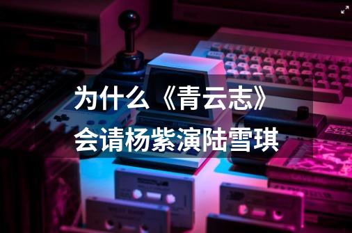 为什么《青云志》会请杨紫演陆雪琪-第1张-游戏信息-龙启网