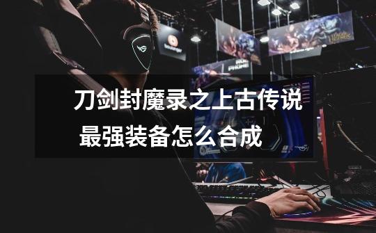 刀剑封魔录之上古传说 最强装备怎么合成-第1张-游戏信息-龙启网