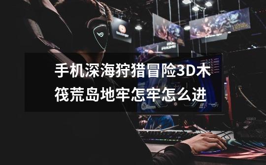 手机深海狩猎冒险3D木筏荒岛地牢怎牢怎么进-第1张-游戏信息-龙启网