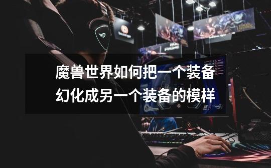 魔兽世界如何把一个装备幻化成另一个装备的模样-第1张-游戏信息-龙启网