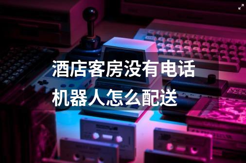酒店客房没有电话机器人怎么配送-第1张-游戏信息-龙启网