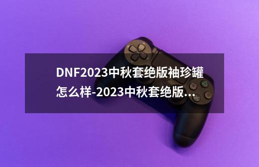 DNF2023中秋套绝版袖珍罐怎么样-2023中秋套绝版袖珍罐基本信息介绍-第1张-游戏信息-龙启网