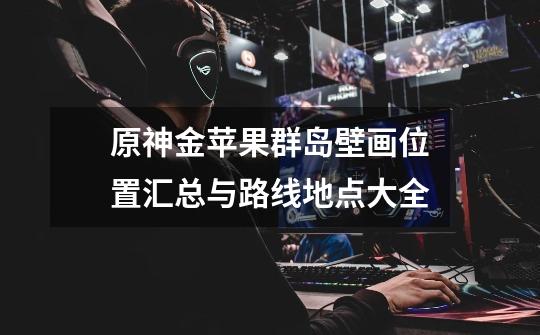 原神金苹果群岛壁画位置汇总与路线地点大全-第1张-游戏信息-龙启网
