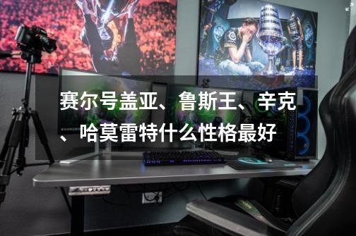 赛尔号盖亚、鲁斯王、辛克、哈莫雷特什么性格最好-第1张-游戏信息-龙启网