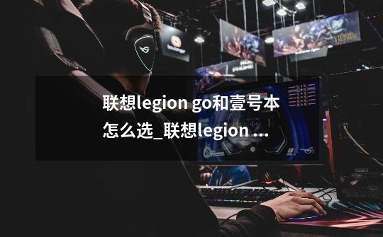 联想legion go和壹号本怎么选_联想legion go和壹号本哪个好-第1张-游戏信息-龙启网