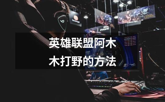 英雄联盟阿木木打野的方法-第1张-游戏信息-龙启网
