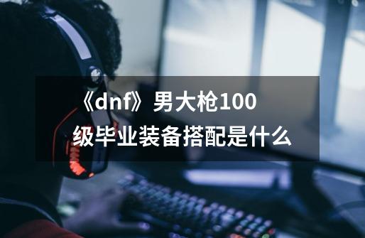 《dnf》男大枪100级毕业装备搭配是什么-第1张-游戏信息-龙启网