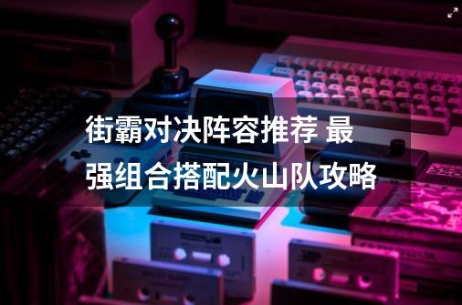 街霸对决阵容推荐 最强组合搭配火山队攻略-第1张-游戏信息-龙启网