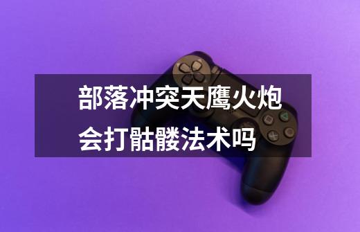 部落冲突天鹰火炮会打骷髅法术吗-第1张-游戏信息-龙启网